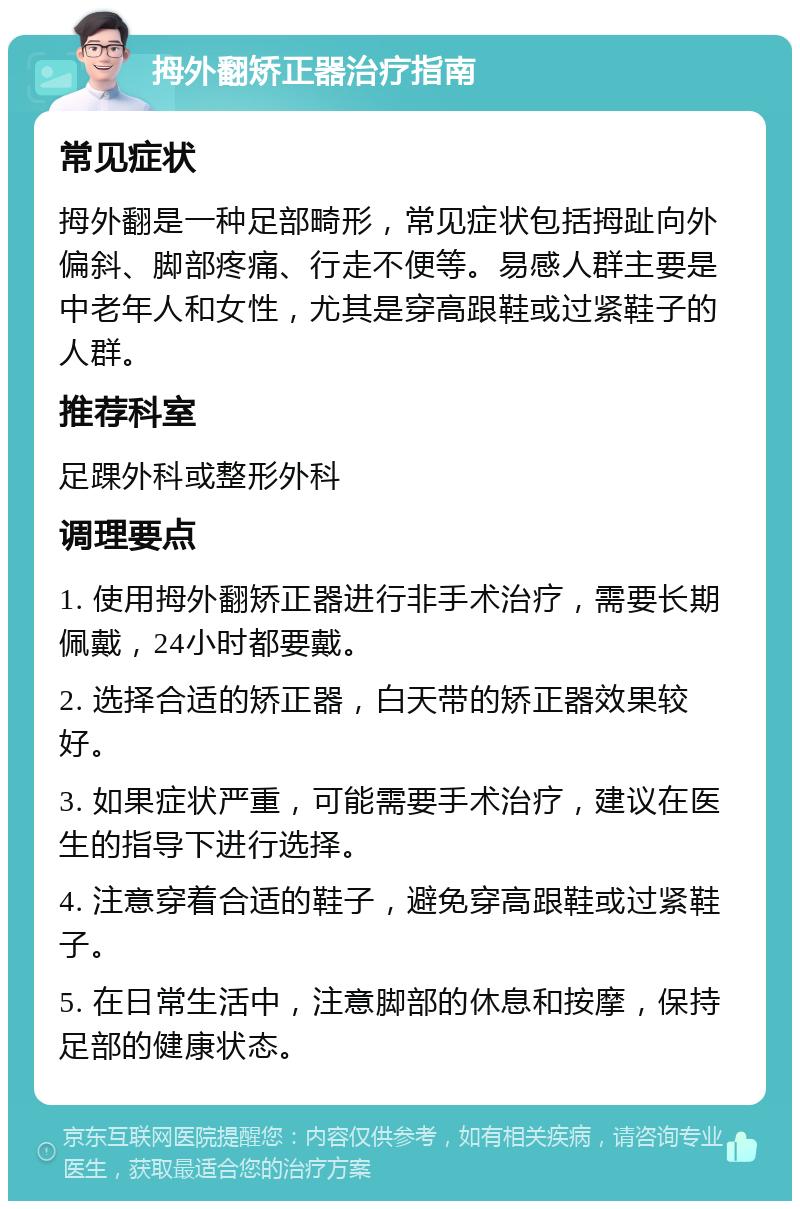 拇外翻矫正器治疗指南 常见症状 拇外翻是一种足部畸形，常见症状包括拇趾向外偏斜、脚部疼痛、行走不便等。易感人群主要是中老年人和女性，尤其是穿高跟鞋或过紧鞋子的人群。 推荐科室 足踝外科或整形外科 调理要点 1. 使用拇外翻矫正器进行非手术治疗，需要长期佩戴，24小时都要戴。 2. 选择合适的矫正器，白天带的矫正器效果较好。 3. 如果症状严重，可能需要手术治疗，建议在医生的指导下进行选择。 4. 注意穿着合适的鞋子，避免穿高跟鞋或过紧鞋子。 5. 在日常生活中，注意脚部的休息和按摩，保持足部的健康状态。