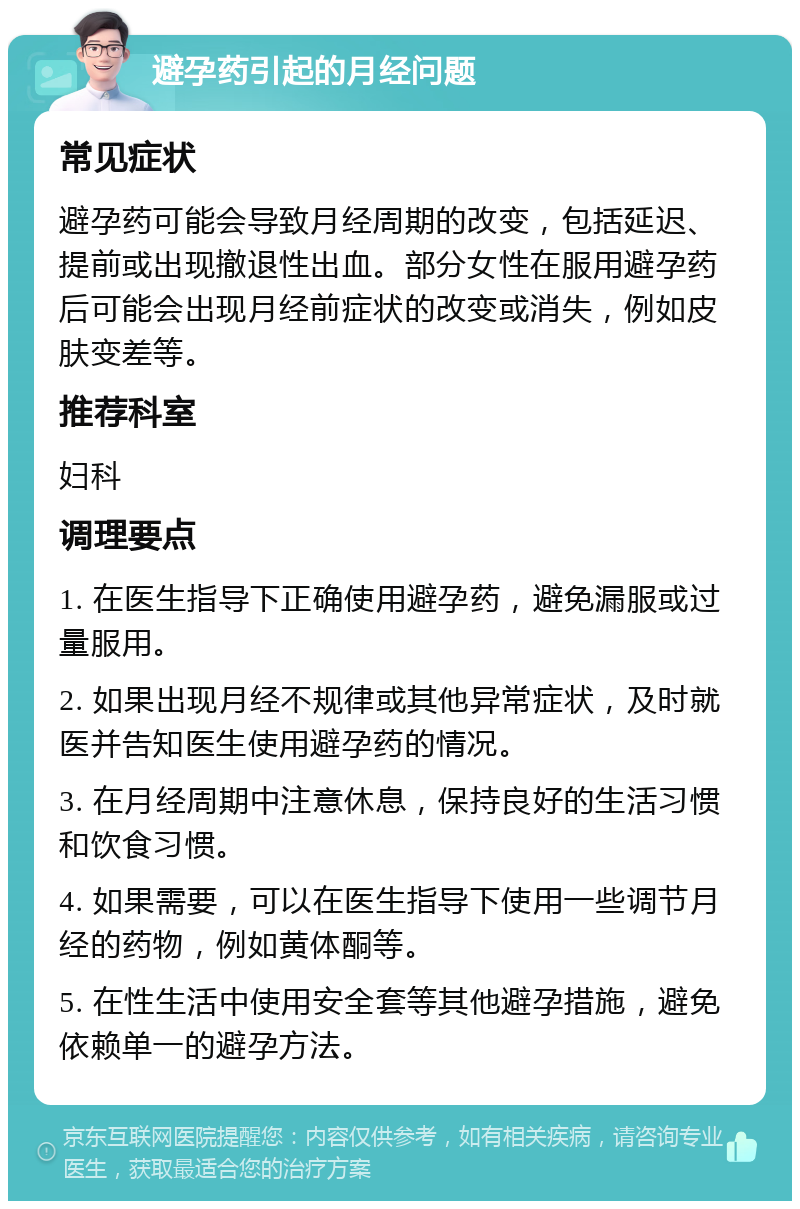 避孕药引起的月经问题 常见症状 避孕药可能会导致月经周期的改变，包括延迟、提前或出现撤退性出血。部分女性在服用避孕药后可能会出现月经前症状的改变或消失，例如皮肤变差等。 推荐科室 妇科 调理要点 1. 在医生指导下正确使用避孕药，避免漏服或过量服用。 2. 如果出现月经不规律或其他异常症状，及时就医并告知医生使用避孕药的情况。 3. 在月经周期中注意休息，保持良好的生活习惯和饮食习惯。 4. 如果需要，可以在医生指导下使用一些调节月经的药物，例如黄体酮等。 5. 在性生活中使用安全套等其他避孕措施，避免依赖单一的避孕方法。