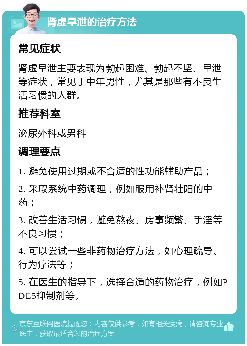 肾虚早泄的治疗方法 常见症状 肾虚早泄主要表现为勃起困难、勃起不坚、早泄等症状，常见于中年男性，尤其是那些有不良生活习惯的人群。 推荐科室 泌尿外科或男科 调理要点 1. 避免使用过期或不合适的性功能辅助产品； 2. 采取系统中药调理，例如服用补肾壮阳的中药； 3. 改善生活习惯，避免熬夜、房事频繁、手淫等不良习惯； 4. 可以尝试一些非药物治疗方法，如心理疏导、行为疗法等； 5. 在医生的指导下，选择合适的药物治疗，例如PDE5抑制剂等。