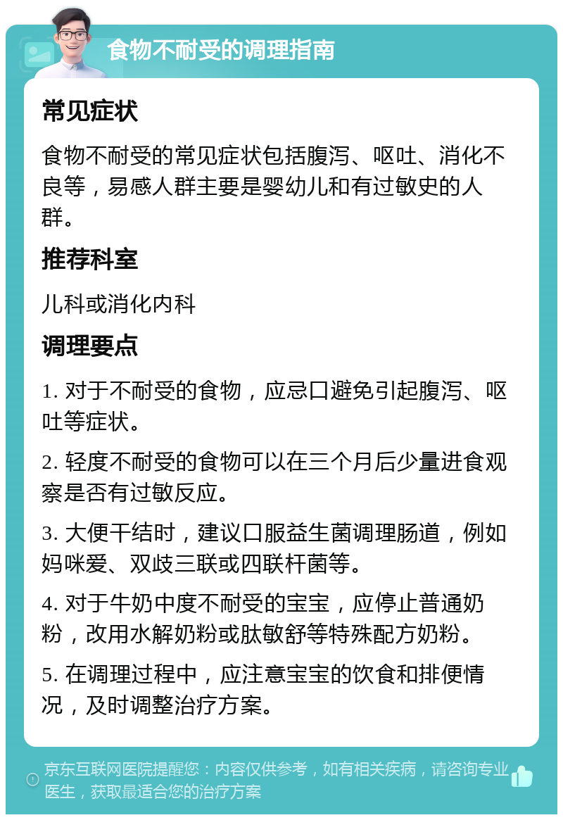 食物不耐受的调理指南 常见症状 食物不耐受的常见症状包括腹泻、呕吐、消化不良等，易感人群主要是婴幼儿和有过敏史的人群。 推荐科室 儿科或消化内科 调理要点 1. 对于不耐受的食物，应忌口避免引起腹泻、呕吐等症状。 2. 轻度不耐受的食物可以在三个月后少量进食观察是否有过敏反应。 3. 大便干结时，建议口服益生菌调理肠道，例如妈咪爱、双歧三联或四联杆菌等。 4. 对于牛奶中度不耐受的宝宝，应停止普通奶粉，改用水解奶粉或肽敏舒等特殊配方奶粉。 5. 在调理过程中，应注意宝宝的饮食和排便情况，及时调整治疗方案。