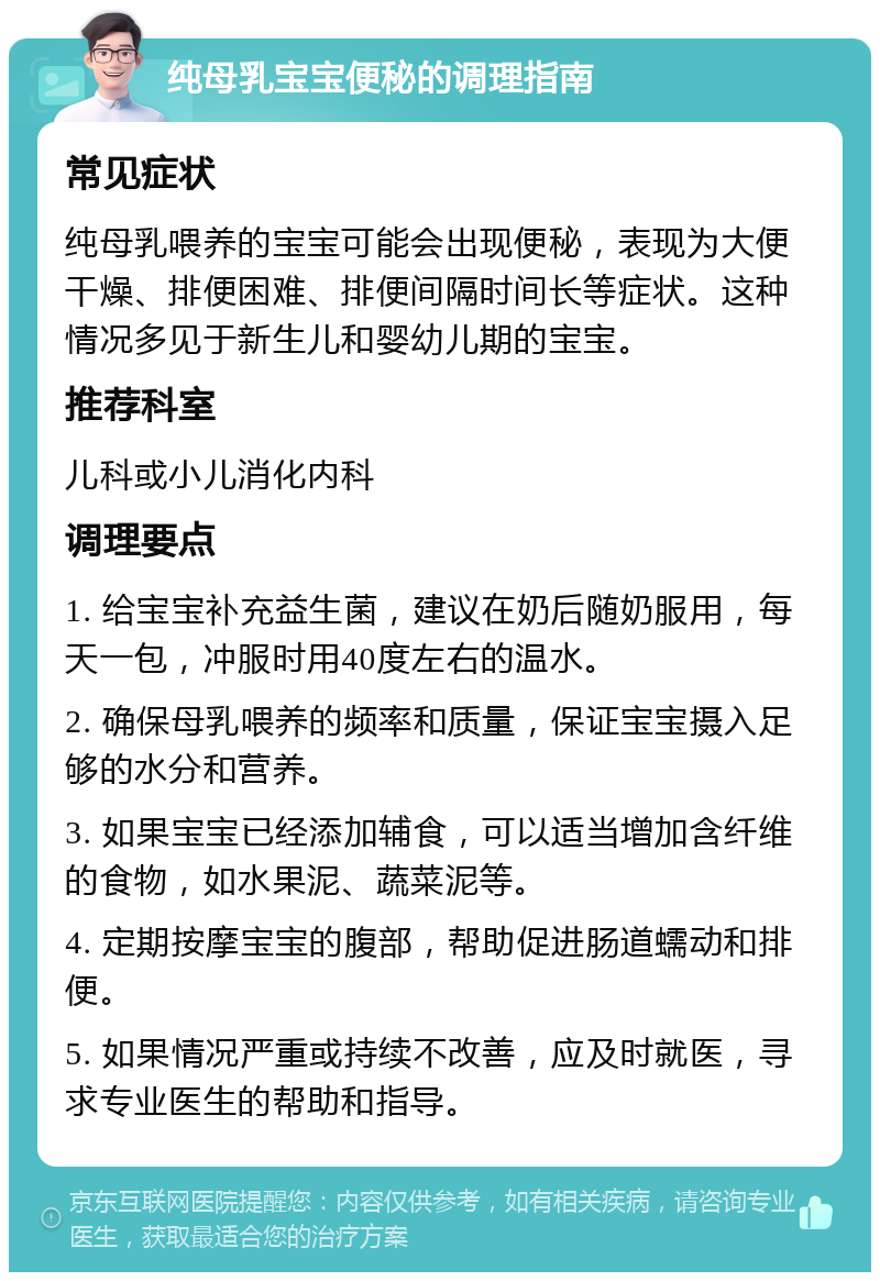 纯母乳宝宝便秘的调理指南 常见症状 纯母乳喂养的宝宝可能会出现便秘，表现为大便干燥、排便困难、排便间隔时间长等症状。这种情况多见于新生儿和婴幼儿期的宝宝。 推荐科室 儿科或小儿消化内科 调理要点 1. 给宝宝补充益生菌，建议在奶后随奶服用，每天一包，冲服时用40度左右的温水。 2. 确保母乳喂养的频率和质量，保证宝宝摄入足够的水分和营养。 3. 如果宝宝已经添加辅食，可以适当增加含纤维的食物，如水果泥、蔬菜泥等。 4. 定期按摩宝宝的腹部，帮助促进肠道蠕动和排便。 5. 如果情况严重或持续不改善，应及时就医，寻求专业医生的帮助和指导。