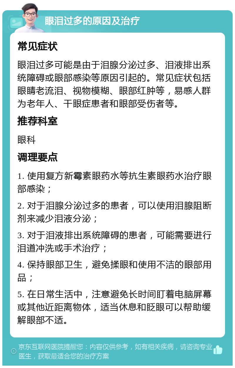 眼泪过多的原因及治疗 常见症状 眼泪过多可能是由于泪腺分泌过多、泪液排出系统障碍或眼部感染等原因引起的。常见症状包括眼睛老流泪、视物模糊、眼部红肿等，易感人群为老年人、干眼症患者和眼部受伤者等。 推荐科室 眼科 调理要点 1. 使用复方新霉素眼药水等抗生素眼药水治疗眼部感染； 2. 对于泪腺分泌过多的患者，可以使用泪腺阻断剂来减少泪液分泌； 3. 对于泪液排出系统障碍的患者，可能需要进行泪道冲洗或手术治疗； 4. 保持眼部卫生，避免揉眼和使用不洁的眼部用品； 5. 在日常生活中，注意避免长时间盯着电脑屏幕或其他近距离物体，适当休息和眨眼可以帮助缓解眼部不适。