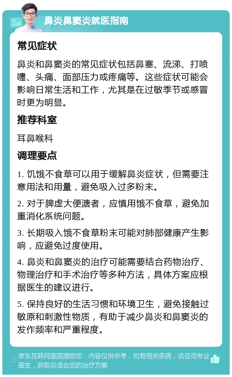 鼻炎鼻窦炎就医指南 常见症状 鼻炎和鼻窦炎的常见症状包括鼻塞、流涕、打喷嚏、头痛、面部压力或疼痛等。这些症状可能会影响日常生活和工作，尤其是在过敏季节或感冒时更为明显。 推荐科室 耳鼻喉科 调理要点 1. 饥饿不食草可以用于缓解鼻炎症状，但需要注意用法和用量，避免吸入过多粉末。 2. 对于脾虚大便溏者，应慎用饿不食草，避免加重消化系统问题。 3. 长期吸入饿不食草粉末可能对肺部健康产生影响，应避免过度使用。 4. 鼻炎和鼻窦炎的治疗可能需要结合药物治疗、物理治疗和手术治疗等多种方法，具体方案应根据医生的建议进行。 5. 保持良好的生活习惯和环境卫生，避免接触过敏原和刺激性物质，有助于减少鼻炎和鼻窦炎的发作频率和严重程度。