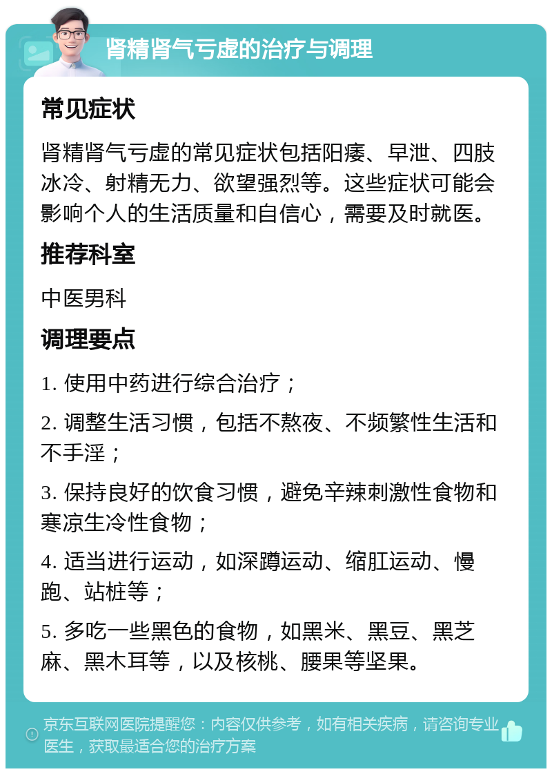 肾精肾气亏虚的治疗与调理 常见症状 肾精肾气亏虚的常见症状包括阳痿、早泄、四肢冰冷、射精无力、欲望强烈等。这些症状可能会影响个人的生活质量和自信心，需要及时就医。 推荐科室 中医男科 调理要点 1. 使用中药进行综合治疗； 2. 调整生活习惯，包括不熬夜、不频繁性生活和不手淫； 3. 保持良好的饮食习惯，避免辛辣刺激性食物和寒凉生冷性食物； 4. 适当进行运动，如深蹲运动、缩肛运动、慢跑、站桩等； 5. 多吃一些黑色的食物，如黑米、黑豆、黑芝麻、黑木耳等，以及核桃、腰果等坚果。