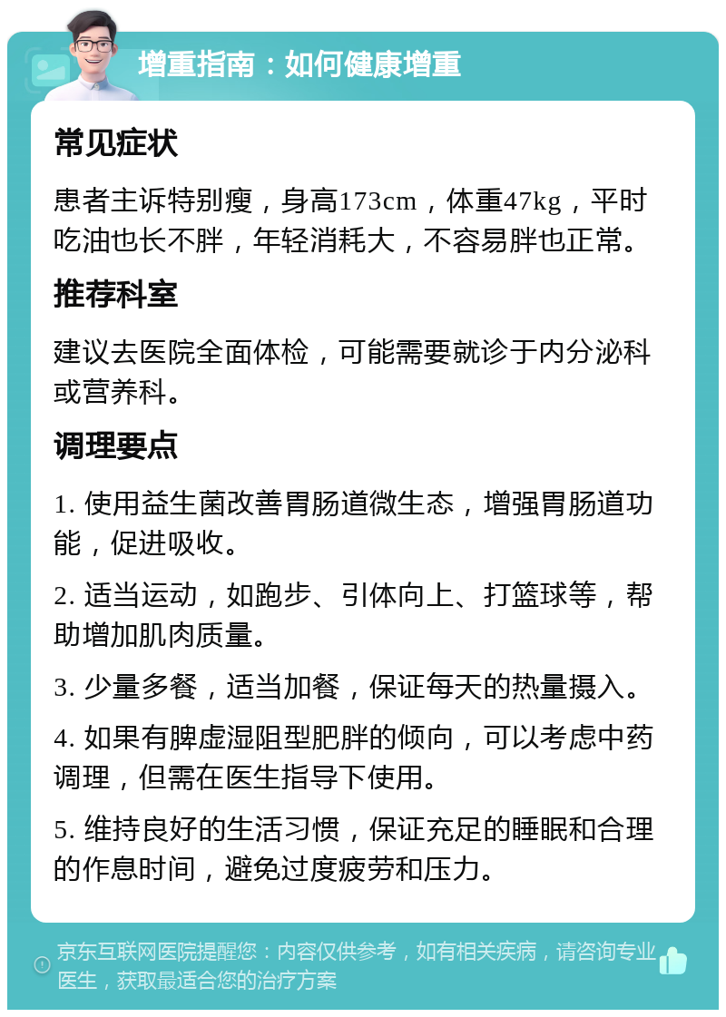 增重指南：如何健康增重 常见症状 患者主诉特别瘦，身高173cm，体重47kg，平时吃油也长不胖，年轻消耗大，不容易胖也正常。 推荐科室 建议去医院全面体检，可能需要就诊于内分泌科或营养科。 调理要点 1. 使用益生菌改善胃肠道微生态，增强胃肠道功能，促进吸收。 2. 适当运动，如跑步、引体向上、打篮球等，帮助增加肌肉质量。 3. 少量多餐，适当加餐，保证每天的热量摄入。 4. 如果有脾虚湿阻型肥胖的倾向，可以考虑中药调理，但需在医生指导下使用。 5. 维持良好的生活习惯，保证充足的睡眠和合理的作息时间，避免过度疲劳和压力。