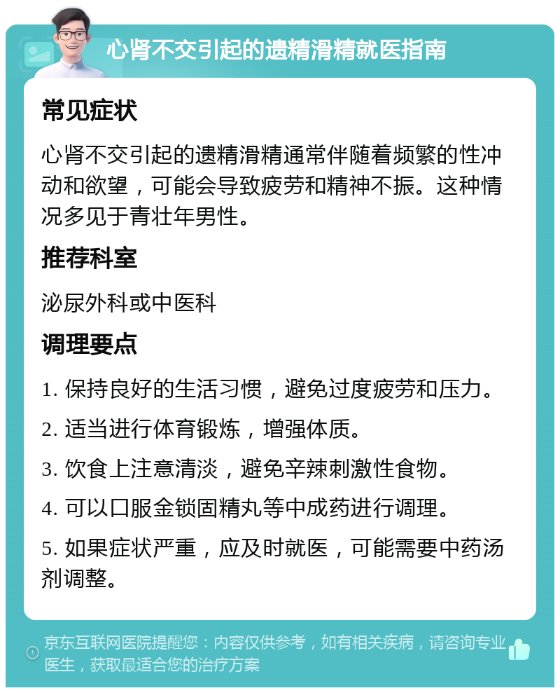 心肾不交引起的遗精滑精就医指南 常见症状 心肾不交引起的遗精滑精通常伴随着频繁的性冲动和欲望，可能会导致疲劳和精神不振。这种情况多见于青壮年男性。 推荐科室 泌尿外科或中医科 调理要点 1. 保持良好的生活习惯，避免过度疲劳和压力。 2. 适当进行体育锻炼，增强体质。 3. 饮食上注意清淡，避免辛辣刺激性食物。 4. 可以口服金锁固精丸等中成药进行调理。 5. 如果症状严重，应及时就医，可能需要中药汤剂调整。