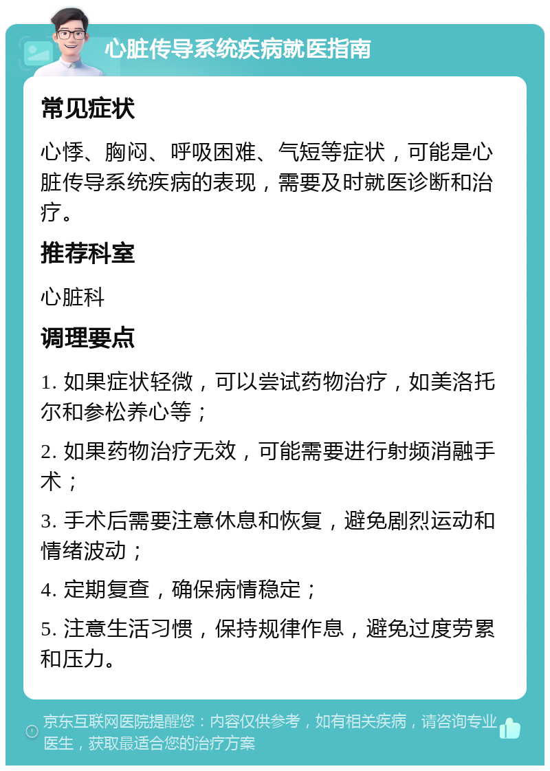 心脏传导系统疾病就医指南 常见症状 心悸、胸闷、呼吸困难、气短等症状，可能是心脏传导系统疾病的表现，需要及时就医诊断和治疗。 推荐科室 心脏科 调理要点 1. 如果症状轻微，可以尝试药物治疗，如美洛托尔和参松养心等； 2. 如果药物治疗无效，可能需要进行射频消融手术； 3. 手术后需要注意休息和恢复，避免剧烈运动和情绪波动； 4. 定期复查，确保病情稳定； 5. 注意生活习惯，保持规律作息，避免过度劳累和压力。