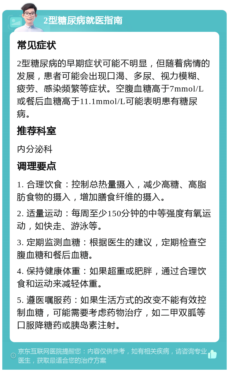 2型糖尿病就医指南 常见症状 2型糖尿病的早期症状可能不明显，但随着病情的发展，患者可能会出现口渴、多尿、视力模糊、疲劳、感染频繁等症状。空腹血糖高于7mmol/L或餐后血糖高于11.1mmol/L可能表明患有糖尿病。 推荐科室 内分泌科 调理要点 1. 合理饮食：控制总热量摄入，减少高糖、高脂肪食物的摄入，增加膳食纤维的摄入。 2. 适量运动：每周至少150分钟的中等强度有氧运动，如快走、游泳等。 3. 定期监测血糖：根据医生的建议，定期检查空腹血糖和餐后血糖。 4. 保持健康体重：如果超重或肥胖，通过合理饮食和运动来减轻体重。 5. 遵医嘱服药：如果生活方式的改变不能有效控制血糖，可能需要考虑药物治疗，如二甲双胍等口服降糖药或胰岛素注射。