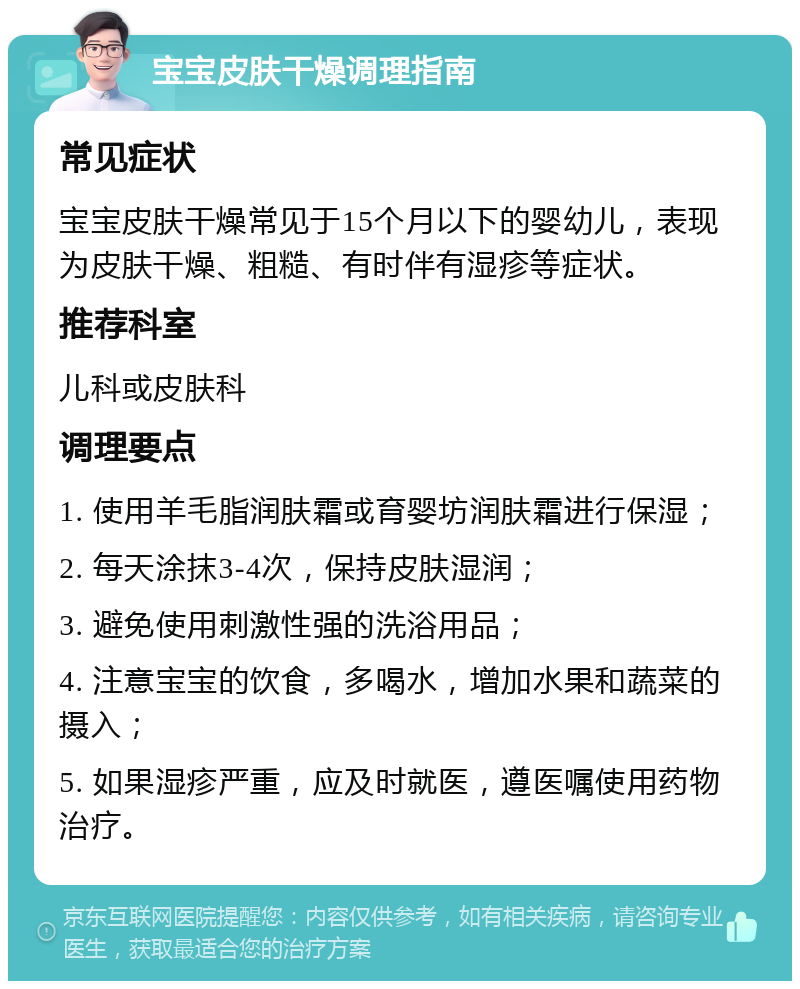 宝宝皮肤干燥调理指南 常见症状 宝宝皮肤干燥常见于15个月以下的婴幼儿，表现为皮肤干燥、粗糙、有时伴有湿疹等症状。 推荐科室 儿科或皮肤科 调理要点 1. 使用羊毛脂润肤霜或育婴坊润肤霜进行保湿； 2. 每天涂抹3-4次，保持皮肤湿润； 3. 避免使用刺激性强的洗浴用品； 4. 注意宝宝的饮食，多喝水，增加水果和蔬菜的摄入； 5. 如果湿疹严重，应及时就医，遵医嘱使用药物治疗。