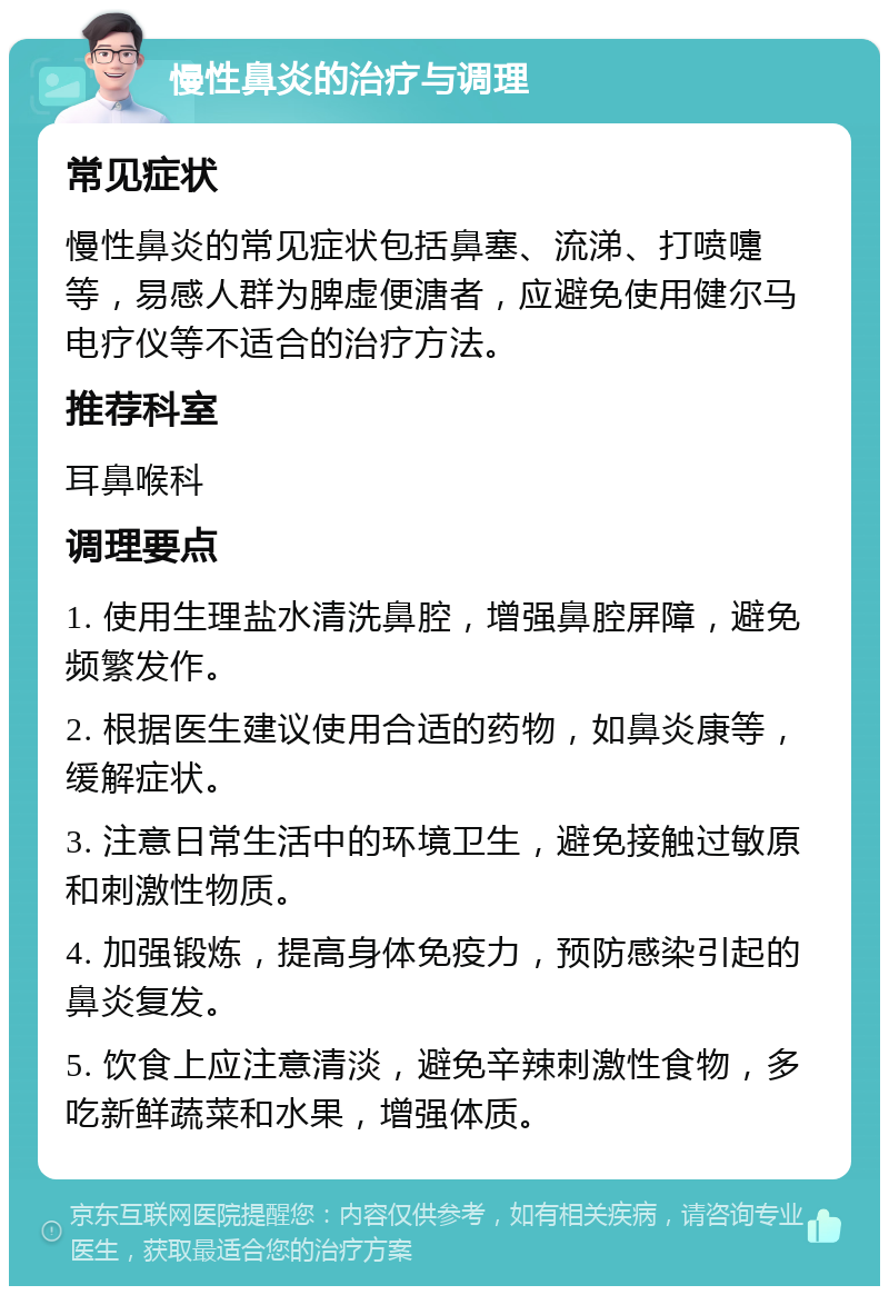 慢性鼻炎的治疗与调理 常见症状 慢性鼻炎的常见症状包括鼻塞、流涕、打喷嚏等，易感人群为脾虚便溏者，应避免使用健尔马电疗仪等不适合的治疗方法。 推荐科室 耳鼻喉科 调理要点 1. 使用生理盐水清洗鼻腔，增强鼻腔屏障，避免频繁发作。 2. 根据医生建议使用合适的药物，如鼻炎康等，缓解症状。 3. 注意日常生活中的环境卫生，避免接触过敏原和刺激性物质。 4. 加强锻炼，提高身体免疫力，预防感染引起的鼻炎复发。 5. 饮食上应注意清淡，避免辛辣刺激性食物，多吃新鲜蔬菜和水果，增强体质。