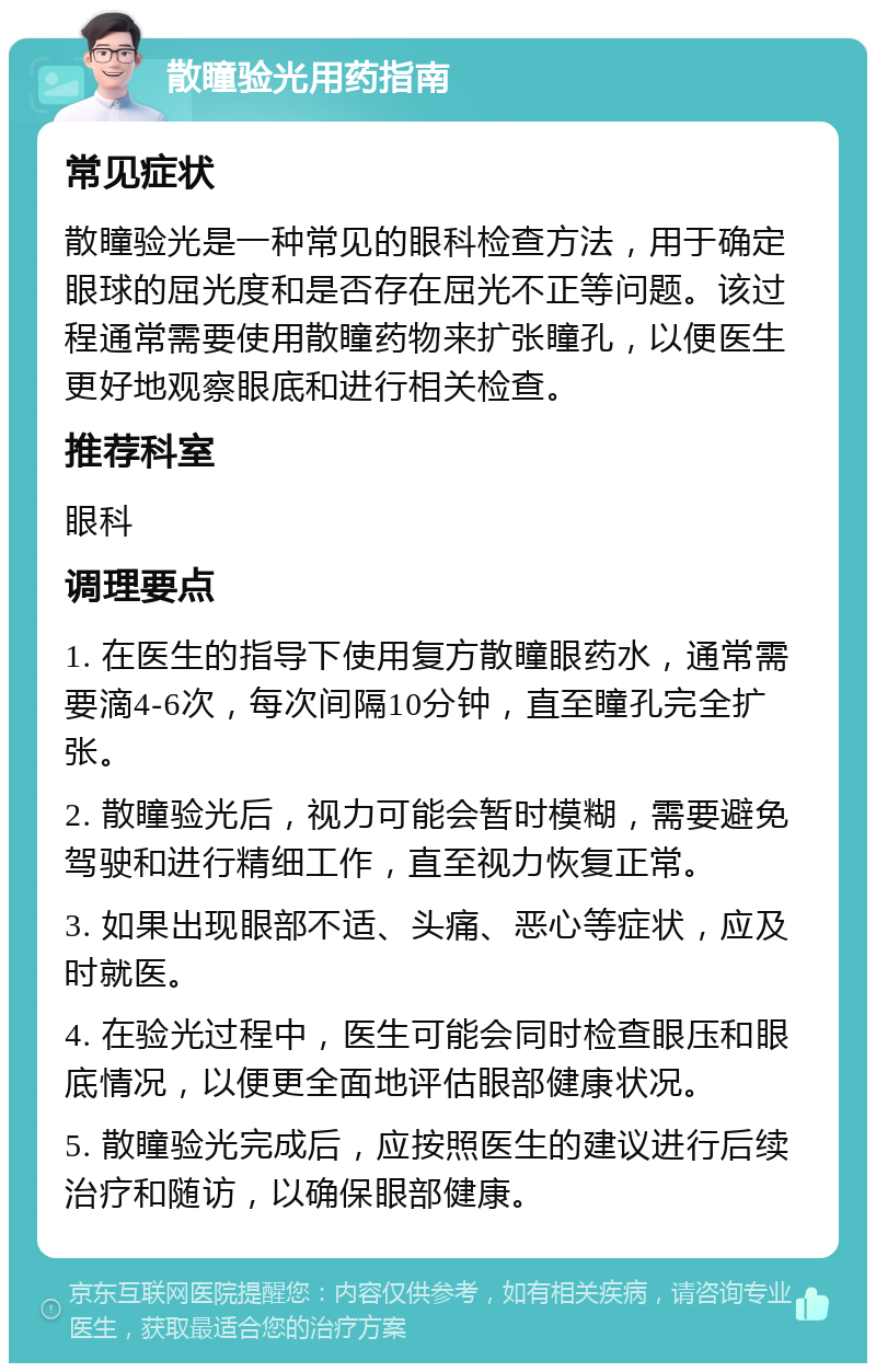 散瞳验光用药指南 常见症状 散瞳验光是一种常见的眼科检查方法，用于确定眼球的屈光度和是否存在屈光不正等问题。该过程通常需要使用散瞳药物来扩张瞳孔，以便医生更好地观察眼底和进行相关检查。 推荐科室 眼科 调理要点 1. 在医生的指导下使用复方散瞳眼药水，通常需要滴4-6次，每次间隔10分钟，直至瞳孔完全扩张。 2. 散瞳验光后，视力可能会暂时模糊，需要避免驾驶和进行精细工作，直至视力恢复正常。 3. 如果出现眼部不适、头痛、恶心等症状，应及时就医。 4. 在验光过程中，医生可能会同时检查眼压和眼底情况，以便更全面地评估眼部健康状况。 5. 散瞳验光完成后，应按照医生的建议进行后续治疗和随访，以确保眼部健康。