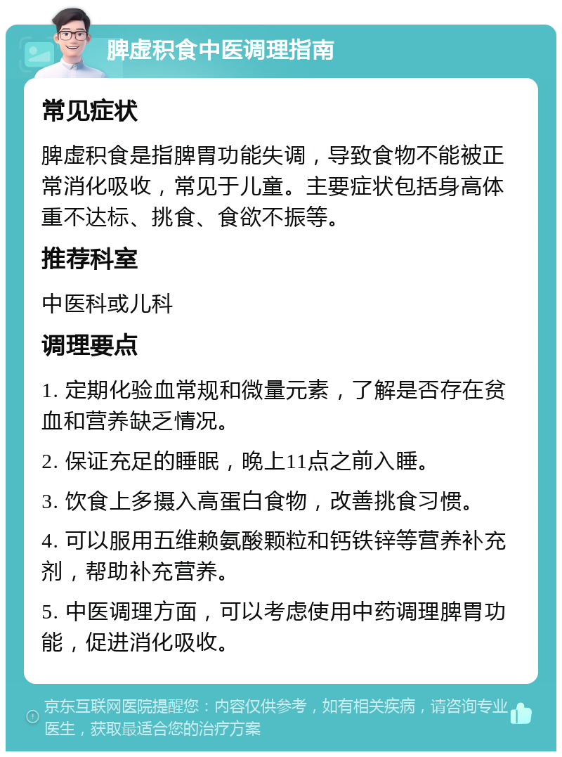 脾虚积食中医调理指南 常见症状 脾虚积食是指脾胃功能失调，导致食物不能被正常消化吸收，常见于儿童。主要症状包括身高体重不达标、挑食、食欲不振等。 推荐科室 中医科或儿科 调理要点 1. 定期化验血常规和微量元素，了解是否存在贫血和营养缺乏情况。 2. 保证充足的睡眠，晚上11点之前入睡。 3. 饮食上多摄入高蛋白食物，改善挑食习惯。 4. 可以服用五维赖氨酸颗粒和钙铁锌等营养补充剂，帮助补充营养。 5. 中医调理方面，可以考虑使用中药调理脾胃功能，促进消化吸收。