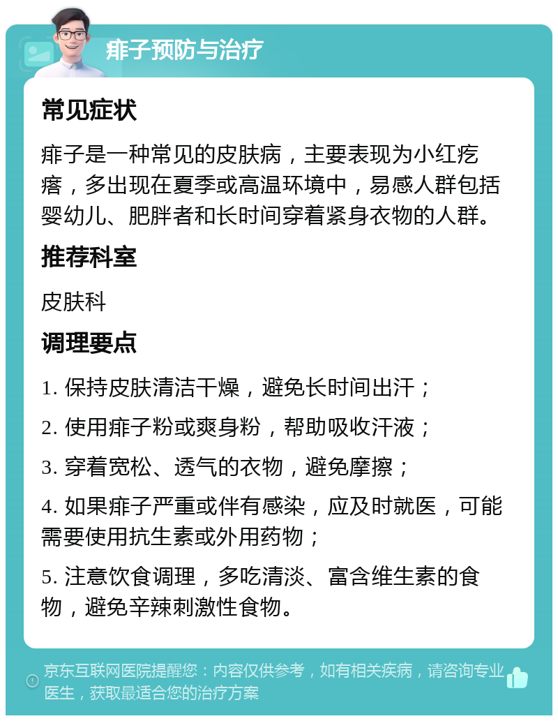 痱子预防与治疗 常见症状 痱子是一种常见的皮肤病，主要表现为小红疙瘩，多出现在夏季或高温环境中，易感人群包括婴幼儿、肥胖者和长时间穿着紧身衣物的人群。 推荐科室 皮肤科 调理要点 1. 保持皮肤清洁干燥，避免长时间出汗； 2. 使用痱子粉或爽身粉，帮助吸收汗液； 3. 穿着宽松、透气的衣物，避免摩擦； 4. 如果痱子严重或伴有感染，应及时就医，可能需要使用抗生素或外用药物； 5. 注意饮食调理，多吃清淡、富含维生素的食物，避免辛辣刺激性食物。