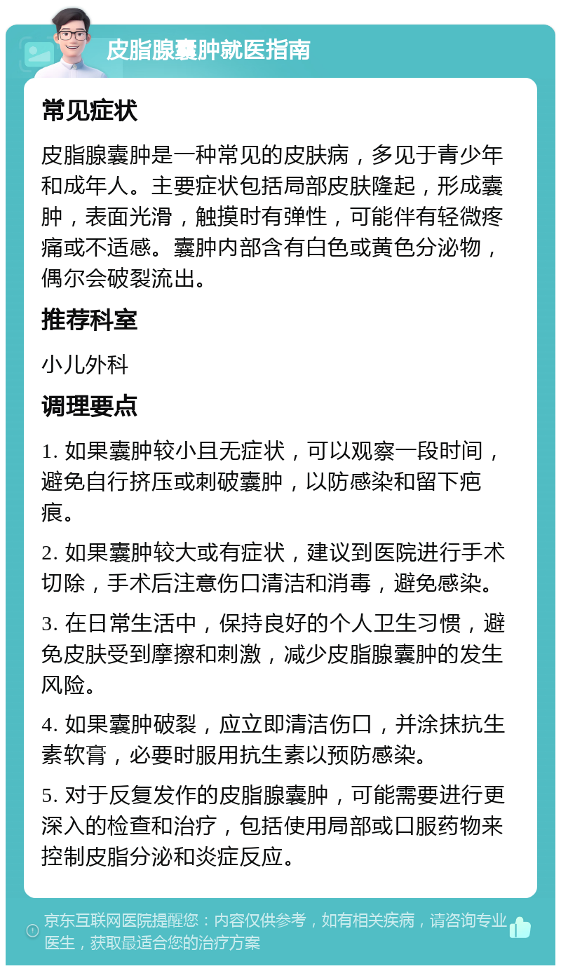 皮脂腺囊肿就医指南 常见症状 皮脂腺囊肿是一种常见的皮肤病，多见于青少年和成年人。主要症状包括局部皮肤隆起，形成囊肿，表面光滑，触摸时有弹性，可能伴有轻微疼痛或不适感。囊肿内部含有白色或黄色分泌物，偶尔会破裂流出。 推荐科室 小儿外科 调理要点 1. 如果囊肿较小且无症状，可以观察一段时间，避免自行挤压或刺破囊肿，以防感染和留下疤痕。 2. 如果囊肿较大或有症状，建议到医院进行手术切除，手术后注意伤口清洁和消毒，避免感染。 3. 在日常生活中，保持良好的个人卫生习惯，避免皮肤受到摩擦和刺激，减少皮脂腺囊肿的发生风险。 4. 如果囊肿破裂，应立即清洁伤口，并涂抹抗生素软膏，必要时服用抗生素以预防感染。 5. 对于反复发作的皮脂腺囊肿，可能需要进行更深入的检查和治疗，包括使用局部或口服药物来控制皮脂分泌和炎症反应。