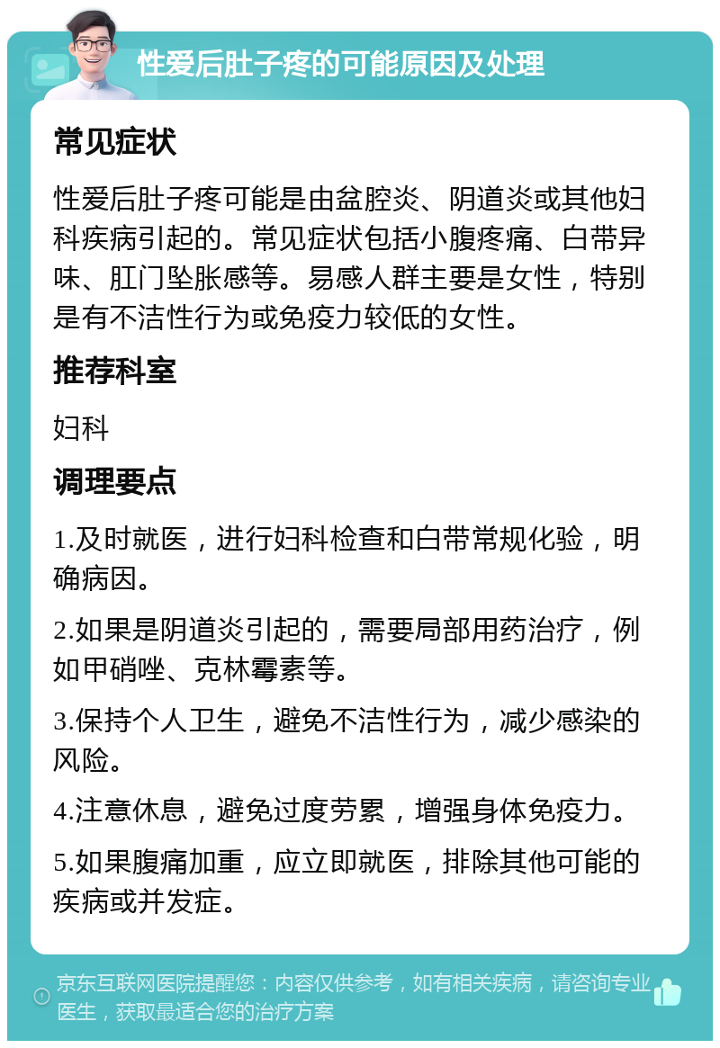 性爱后肚子疼的可能原因及处理 常见症状 性爱后肚子疼可能是由盆腔炎、阴道炎或其他妇科疾病引起的。常见症状包括小腹疼痛、白带异味、肛门坠胀感等。易感人群主要是女性，特别是有不洁性行为或免疫力较低的女性。 推荐科室 妇科 调理要点 1.及时就医，进行妇科检查和白带常规化验，明确病因。 2.如果是阴道炎引起的，需要局部用药治疗，例如甲硝唑、克林霉素等。 3.保持个人卫生，避免不洁性行为，减少感染的风险。 4.注意休息，避免过度劳累，增强身体免疫力。 5.如果腹痛加重，应立即就医，排除其他可能的疾病或并发症。