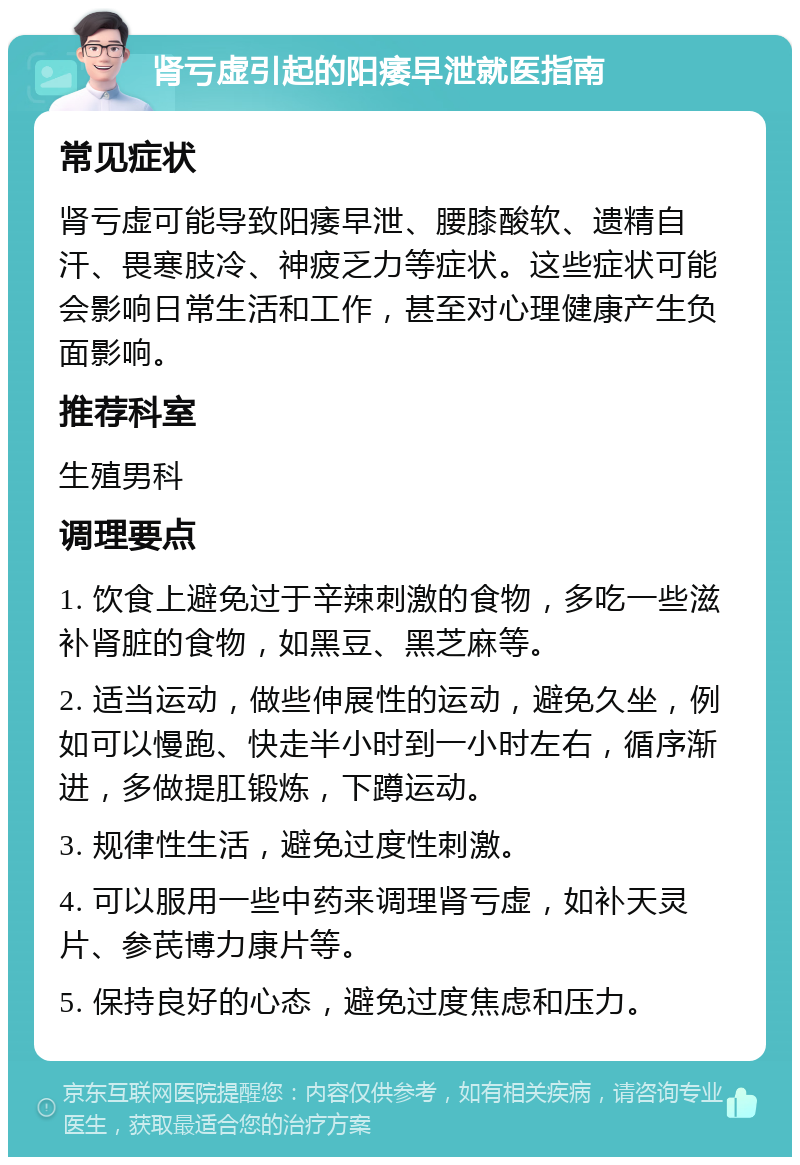 肾亏虚引起的阳痿早泄就医指南 常见症状 肾亏虚可能导致阳痿早泄、腰膝酸软、遗精自汗、畏寒肢冷、神疲乏力等症状。这些症状可能会影响日常生活和工作，甚至对心理健康产生负面影响。 推荐科室 生殖男科 调理要点 1. 饮食上避免过于辛辣刺激的食物，多吃一些滋补肾脏的食物，如黑豆、黑芝麻等。 2. 适当运动，做些伸展性的运动，避免久坐，例如可以慢跑、快走半小时到一小时左右，循序渐进，多做提肛锻炼，下蹲运动。 3. 规律性生活，避免过度性刺激。 4. 可以服用一些中药来调理肾亏虚，如补天灵片、参芪博力康片等。 5. 保持良好的心态，避免过度焦虑和压力。