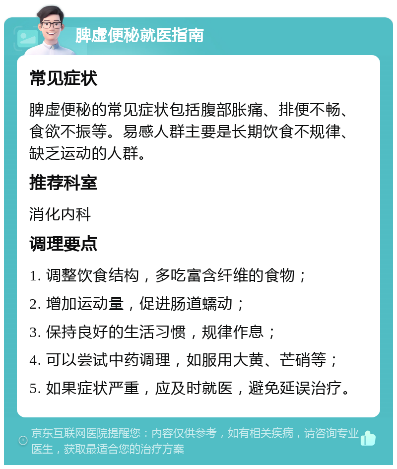 脾虚便秘就医指南 常见症状 脾虚便秘的常见症状包括腹部胀痛、排便不畅、食欲不振等。易感人群主要是长期饮食不规律、缺乏运动的人群。 推荐科室 消化内科 调理要点 1. 调整饮食结构，多吃富含纤维的食物； 2. 增加运动量，促进肠道蠕动； 3. 保持良好的生活习惯，规律作息； 4. 可以尝试中药调理，如服用大黄、芒硝等； 5. 如果症状严重，应及时就医，避免延误治疗。