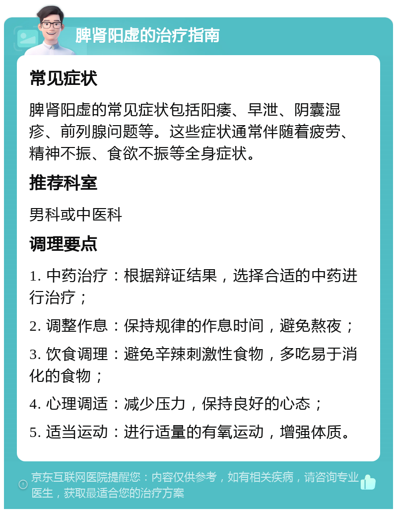 脾肾阳虚的治疗指南 常见症状 脾肾阳虚的常见症状包括阳痿、早泄、阴囊湿疹、前列腺问题等。这些症状通常伴随着疲劳、精神不振、食欲不振等全身症状。 推荐科室 男科或中医科 调理要点 1. 中药治疗：根据辩证结果，选择合适的中药进行治疗； 2. 调整作息：保持规律的作息时间，避免熬夜； 3. 饮食调理：避免辛辣刺激性食物，多吃易于消化的食物； 4. 心理调适：减少压力，保持良好的心态； 5. 适当运动：进行适量的有氧运动，增强体质。