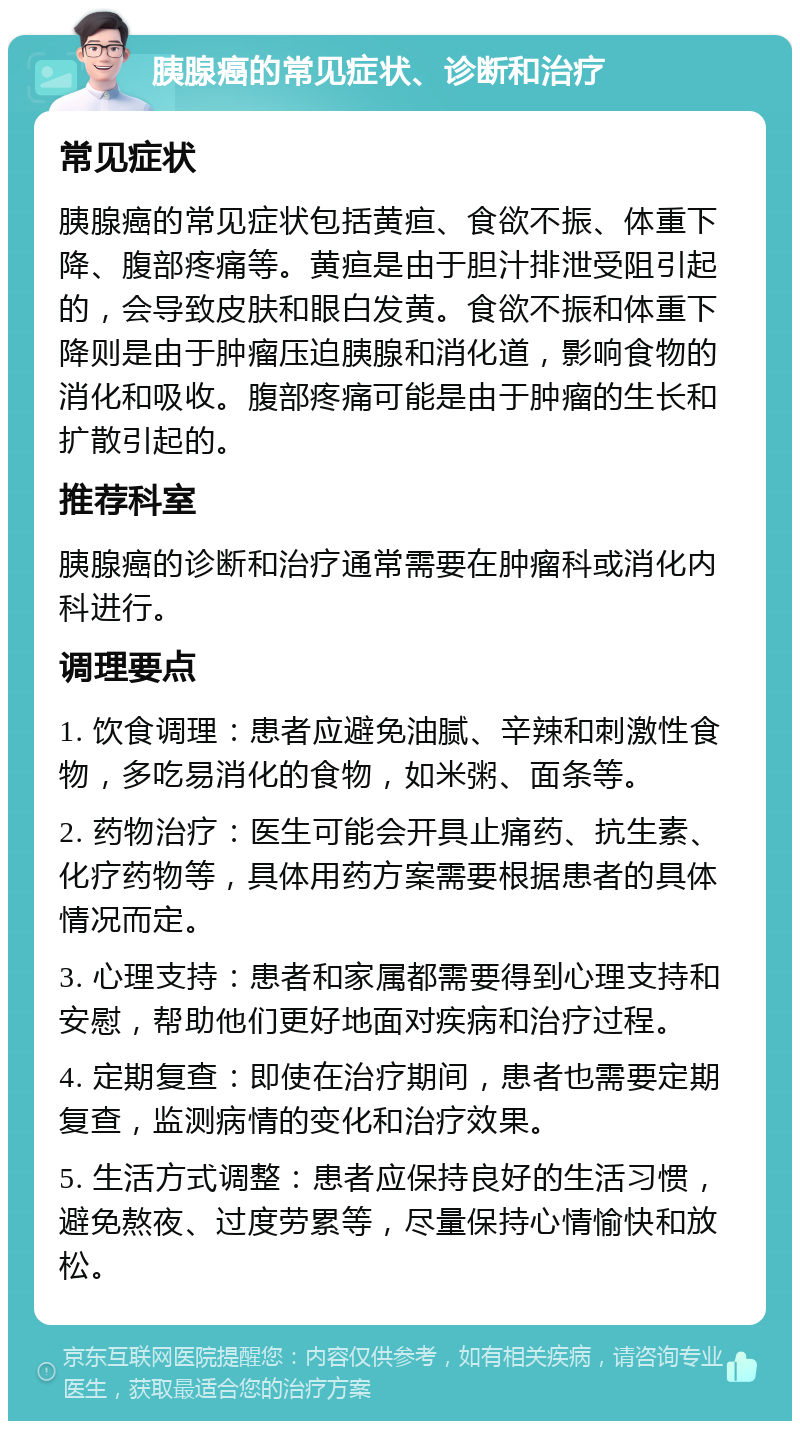 胰腺癌的常见症状、诊断和治疗 常见症状 胰腺癌的常见症状包括黄疸、食欲不振、体重下降、腹部疼痛等。黄疸是由于胆汁排泄受阻引起的，会导致皮肤和眼白发黄。食欲不振和体重下降则是由于肿瘤压迫胰腺和消化道，影响食物的消化和吸收。腹部疼痛可能是由于肿瘤的生长和扩散引起的。 推荐科室 胰腺癌的诊断和治疗通常需要在肿瘤科或消化内科进行。 调理要点 1. 饮食调理：患者应避免油腻、辛辣和刺激性食物，多吃易消化的食物，如米粥、面条等。 2. 药物治疗：医生可能会开具止痛药、抗生素、化疗药物等，具体用药方案需要根据患者的具体情况而定。 3. 心理支持：患者和家属都需要得到心理支持和安慰，帮助他们更好地面对疾病和治疗过程。 4. 定期复查：即使在治疗期间，患者也需要定期复查，监测病情的变化和治疗效果。 5. 生活方式调整：患者应保持良好的生活习惯，避免熬夜、过度劳累等，尽量保持心情愉快和放松。