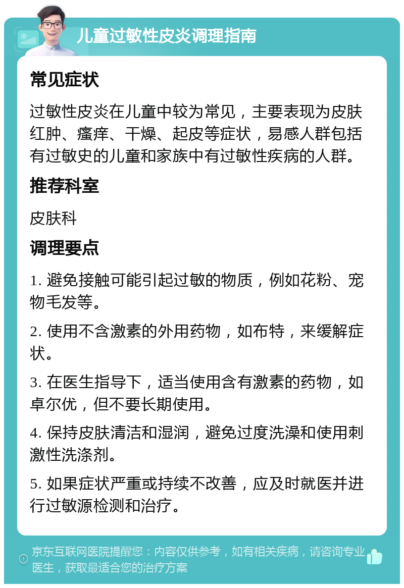 儿童过敏性皮炎调理指南 常见症状 过敏性皮炎在儿童中较为常见，主要表现为皮肤红肿、瘙痒、干燥、起皮等症状，易感人群包括有过敏史的儿童和家族中有过敏性疾病的人群。 推荐科室 皮肤科 调理要点 1. 避免接触可能引起过敏的物质，例如花粉、宠物毛发等。 2. 使用不含激素的外用药物，如布特，来缓解症状。 3. 在医生指导下，适当使用含有激素的药物，如卓尔优，但不要长期使用。 4. 保持皮肤清洁和湿润，避免过度洗澡和使用刺激性洗涤剂。 5. 如果症状严重或持续不改善，应及时就医并进行过敏源检测和治疗。