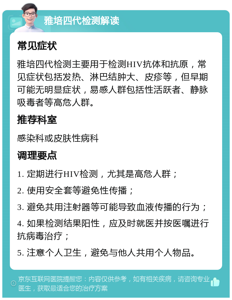 雅培四代检测解读 常见症状 雅培四代检测主要用于检测HIV抗体和抗原，常见症状包括发热、淋巴结肿大、皮疹等，但早期可能无明显症状，易感人群包括性活跃者、静脉吸毒者等高危人群。 推荐科室 感染科或皮肤性病科 调理要点 1. 定期进行HIV检测，尤其是高危人群； 2. 使用安全套等避免性传播； 3. 避免共用注射器等可能导致血液传播的行为； 4. 如果检测结果阳性，应及时就医并按医嘱进行抗病毒治疗； 5. 注意个人卫生，避免与他人共用个人物品。