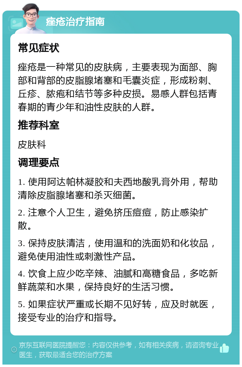 痤疮治疗指南 常见症状 痤疮是一种常见的皮肤病，主要表现为面部、胸部和背部的皮脂腺堵塞和毛囊炎症，形成粉刺、丘疹、脓疱和结节等多种皮损。易感人群包括青春期的青少年和油性皮肤的人群。 推荐科室 皮肤科 调理要点 1. 使用阿达帕林凝胶和夫西地酸乳膏外用，帮助清除皮脂腺堵塞和杀灭细菌。 2. 注意个人卫生，避免挤压痘痘，防止感染扩散。 3. 保持皮肤清洁，使用温和的洗面奶和化妆品，避免使用油性或刺激性产品。 4. 饮食上应少吃辛辣、油腻和高糖食品，多吃新鲜蔬菜和水果，保持良好的生活习惯。 5. 如果症状严重或长期不见好转，应及时就医，接受专业的治疗和指导。