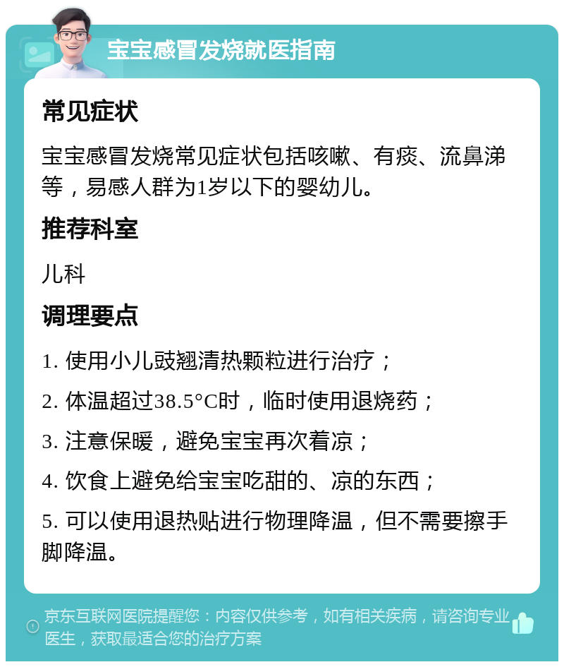 宝宝感冒发烧就医指南 常见症状 宝宝感冒发烧常见症状包括咳嗽、有痰、流鼻涕等，易感人群为1岁以下的婴幼儿。 推荐科室 儿科 调理要点 1. 使用小儿豉翘清热颗粒进行治疗； 2. 体温超过38.5°C时，临时使用退烧药； 3. 注意保暖，避免宝宝再次着凉； 4. 饮食上避免给宝宝吃甜的、凉的东西； 5. 可以使用退热贴进行物理降温，但不需要擦手脚降温。