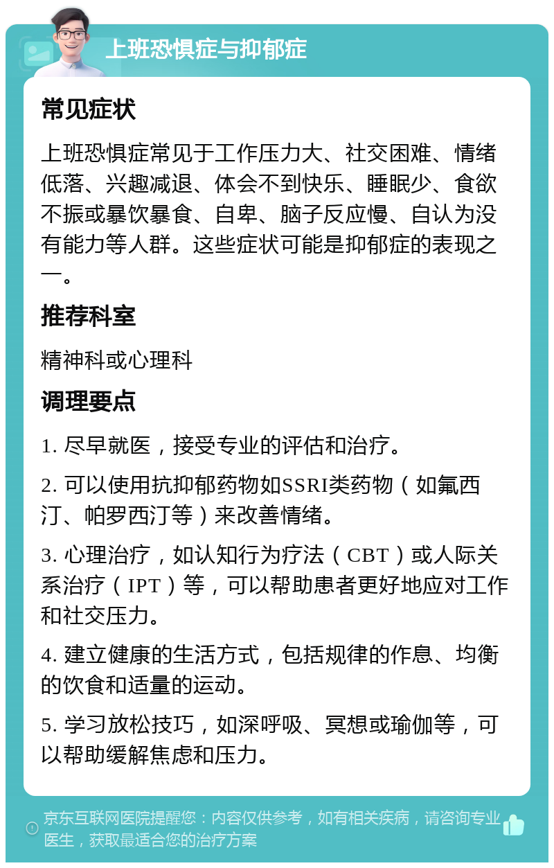 上班恐惧症与抑郁症 常见症状 上班恐惧症常见于工作压力大、社交困难、情绪低落、兴趣减退、体会不到快乐、睡眠少、食欲不振或暴饮暴食、自卑、脑子反应慢、自认为没有能力等人群。这些症状可能是抑郁症的表现之一。 推荐科室 精神科或心理科 调理要点 1. 尽早就医，接受专业的评估和治疗。 2. 可以使用抗抑郁药物如SSRI类药物（如氟西汀、帕罗西汀等）来改善情绪。 3. 心理治疗，如认知行为疗法（CBT）或人际关系治疗（IPT）等，可以帮助患者更好地应对工作和社交压力。 4. 建立健康的生活方式，包括规律的作息、均衡的饮食和适量的运动。 5. 学习放松技巧，如深呼吸、冥想或瑜伽等，可以帮助缓解焦虑和压力。