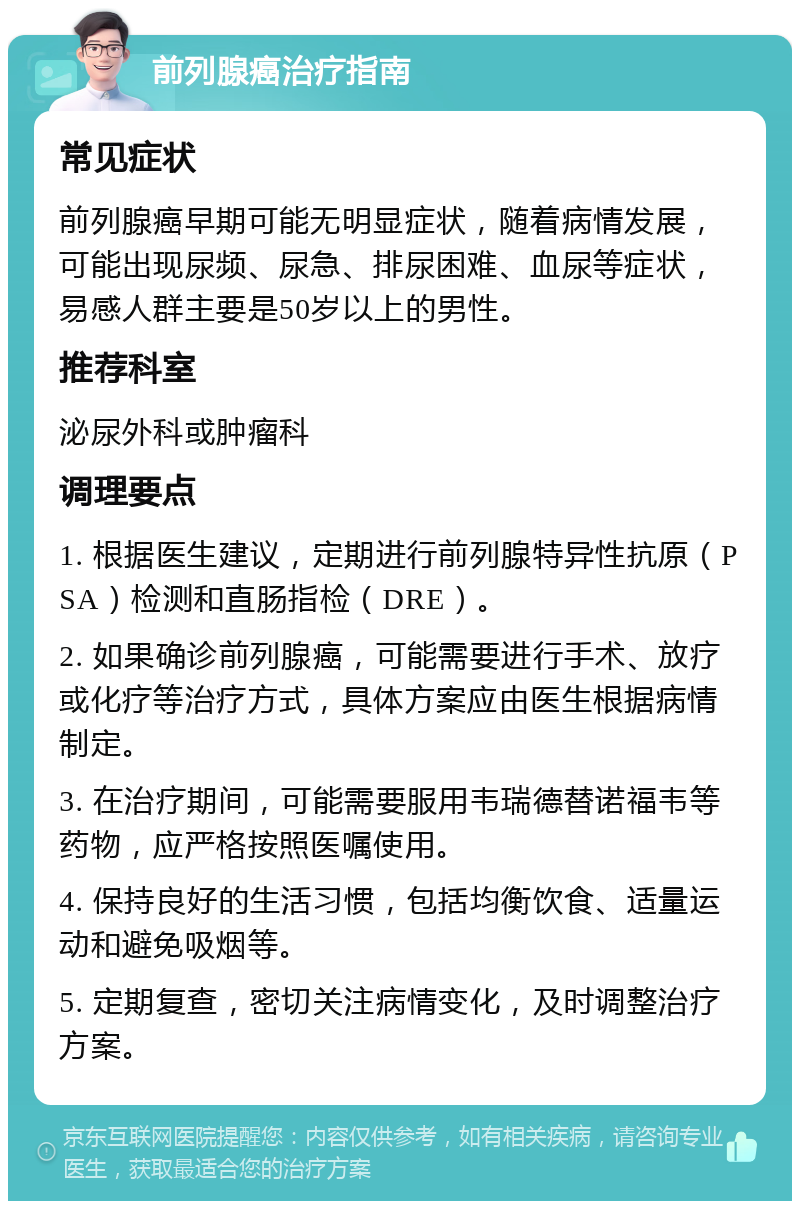 前列腺癌治疗指南 常见症状 前列腺癌早期可能无明显症状，随着病情发展，可能出现尿频、尿急、排尿困难、血尿等症状，易感人群主要是50岁以上的男性。 推荐科室 泌尿外科或肿瘤科 调理要点 1. 根据医生建议，定期进行前列腺特异性抗原（PSA）检测和直肠指检（DRE）。 2. 如果确诊前列腺癌，可能需要进行手术、放疗或化疗等治疗方式，具体方案应由医生根据病情制定。 3. 在治疗期间，可能需要服用韦瑞德替诺福韦等药物，应严格按照医嘱使用。 4. 保持良好的生活习惯，包括均衡饮食、适量运动和避免吸烟等。 5. 定期复查，密切关注病情变化，及时调整治疗方案。