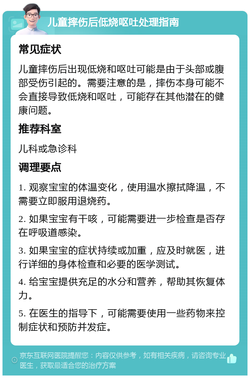 儿童摔伤后低烧呕吐处理指南 常见症状 儿童摔伤后出现低烧和呕吐可能是由于头部或腹部受伤引起的。需要注意的是，摔伤本身可能不会直接导致低烧和呕吐，可能存在其他潜在的健康问题。 推荐科室 儿科或急诊科 调理要点 1. 观察宝宝的体温变化，使用温水擦拭降温，不需要立即服用退烧药。 2. 如果宝宝有干咳，可能需要进一步检查是否存在呼吸道感染。 3. 如果宝宝的症状持续或加重，应及时就医，进行详细的身体检查和必要的医学测试。 4. 给宝宝提供充足的水分和营养，帮助其恢复体力。 5. 在医生的指导下，可能需要使用一些药物来控制症状和预防并发症。