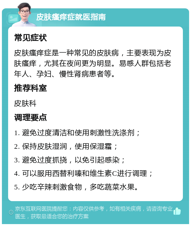 皮肤瘙痒症就医指南 常见症状 皮肤瘙痒症是一种常见的皮肤病，主要表现为皮肤瘙痒，尤其在夜间更为明显。易感人群包括老年人、孕妇、慢性肾病患者等。 推荐科室 皮肤科 调理要点 1. 避免过度清洁和使用刺激性洗涤剂； 2. 保持皮肤湿润，使用保湿霜； 3. 避免过度抓挠，以免引起感染； 4. 可以服用西替利嗪和维生素C进行调理； 5. 少吃辛辣刺激食物，多吃蔬菜水果。