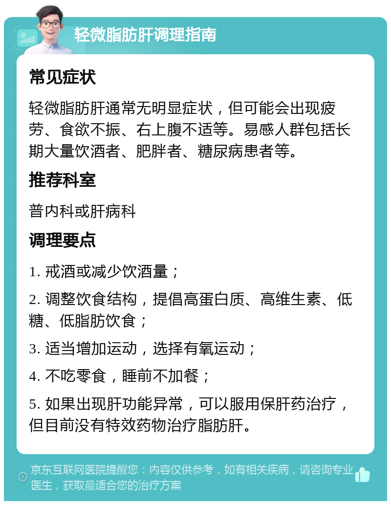 轻微脂肪肝调理指南 常见症状 轻微脂肪肝通常无明显症状，但可能会出现疲劳、食欲不振、右上腹不适等。易感人群包括长期大量饮酒者、肥胖者、糖尿病患者等。 推荐科室 普内科或肝病科 调理要点 1. 戒酒或减少饮酒量； 2. 调整饮食结构，提倡高蛋白质、高维生素、低糖、低脂肪饮食； 3. 适当增加运动，选择有氧运动； 4. 不吃零食，睡前不加餐； 5. 如果出现肝功能异常，可以服用保肝药治疗，但目前没有特效药物治疗脂肪肝。