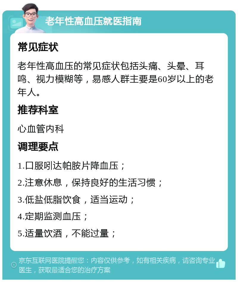 老年性高血压就医指南 常见症状 老年性高血压的常见症状包括头痛、头晕、耳鸣、视力模糊等，易感人群主要是60岁以上的老年人。 推荐科室 心血管内科 调理要点 1.口服吲达帕胺片降血压； 2.注意休息，保持良好的生活习惯； 3.低盐低脂饮食，适当运动； 4.定期监测血压； 5.适量饮酒，不能过量；