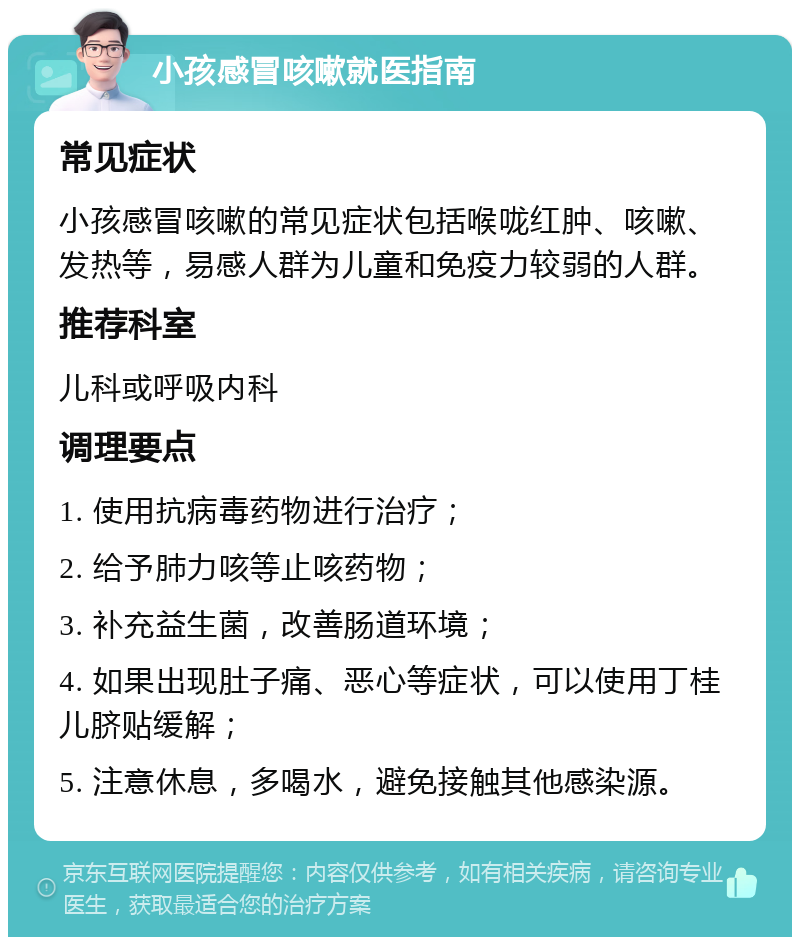 小孩感冒咳嗽就医指南 常见症状 小孩感冒咳嗽的常见症状包括喉咙红肿、咳嗽、发热等，易感人群为儿童和免疫力较弱的人群。 推荐科室 儿科或呼吸内科 调理要点 1. 使用抗病毒药物进行治疗； 2. 给予肺力咳等止咳药物； 3. 补充益生菌，改善肠道环境； 4. 如果出现肚子痛、恶心等症状，可以使用丁桂儿脐贴缓解； 5. 注意休息，多喝水，避免接触其他感染源。