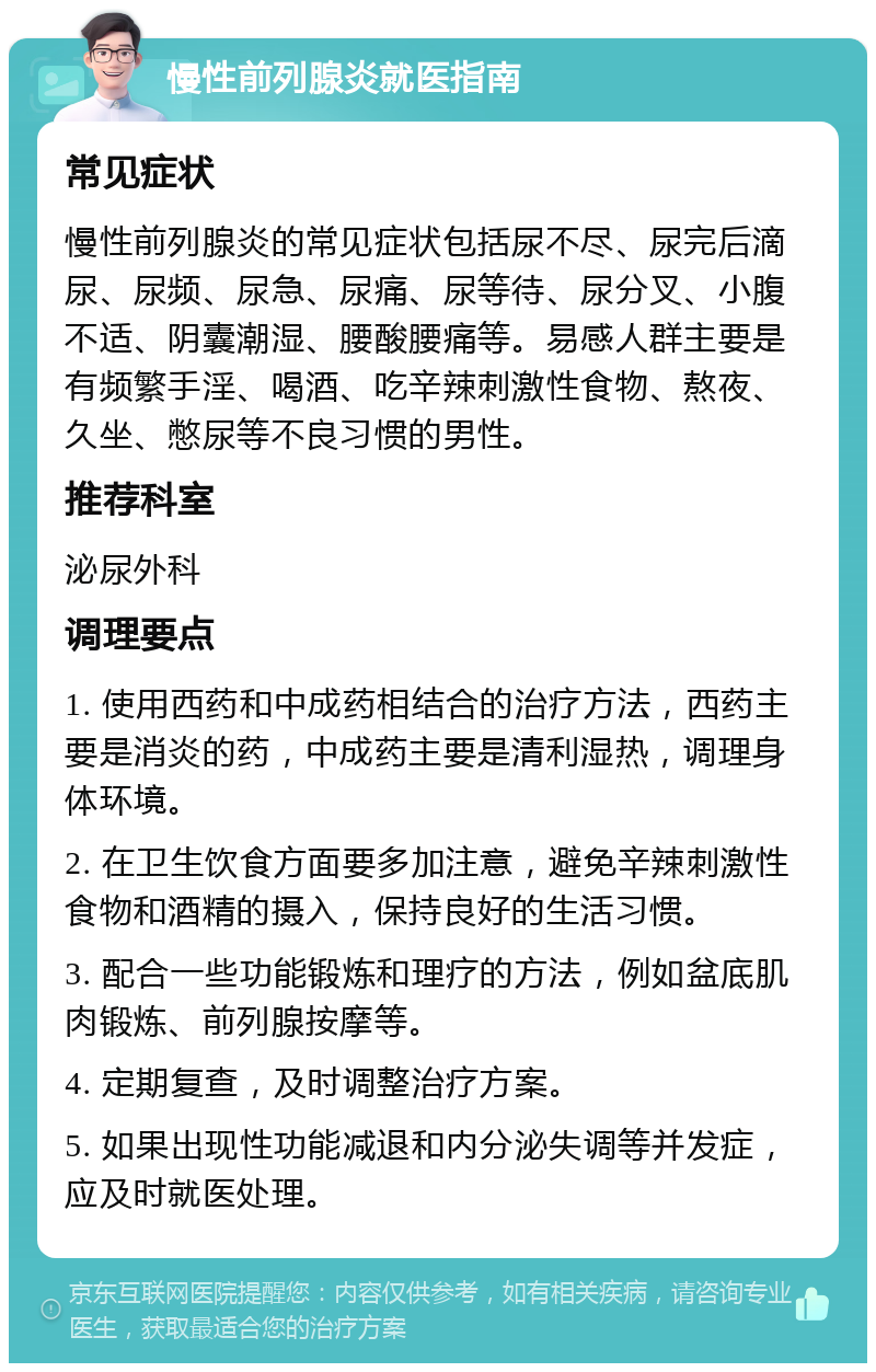 慢性前列腺炎就医指南 常见症状 慢性前列腺炎的常见症状包括尿不尽、尿完后滴尿、尿频、尿急、尿痛、尿等待、尿分叉、小腹不适、阴囊潮湿、腰酸腰痛等。易感人群主要是有频繁手淫、喝酒、吃辛辣刺激性食物、熬夜、久坐、憋尿等不良习惯的男性。 推荐科室 泌尿外科 调理要点 1. 使用西药和中成药相结合的治疗方法，西药主要是消炎的药，中成药主要是清利湿热，调理身体环境。 2. 在卫生饮食方面要多加注意，避免辛辣刺激性食物和酒精的摄入，保持良好的生活习惯。 3. 配合一些功能锻炼和理疗的方法，例如盆底肌肉锻炼、前列腺按摩等。 4. 定期复查，及时调整治疗方案。 5. 如果出现性功能减退和内分泌失调等并发症，应及时就医处理。