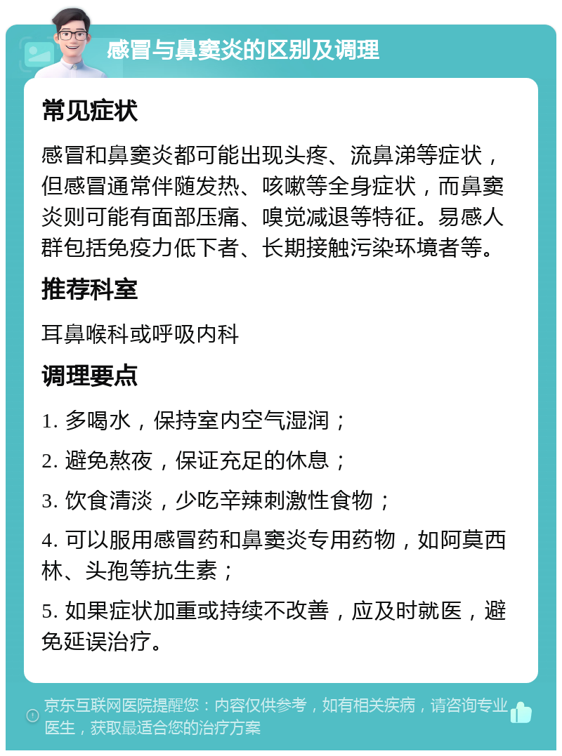 感冒与鼻窦炎的区别及调理 常见症状 感冒和鼻窦炎都可能出现头疼、流鼻涕等症状，但感冒通常伴随发热、咳嗽等全身症状，而鼻窦炎则可能有面部压痛、嗅觉减退等特征。易感人群包括免疫力低下者、长期接触污染环境者等。 推荐科室 耳鼻喉科或呼吸内科 调理要点 1. 多喝水，保持室内空气湿润； 2. 避免熬夜，保证充足的休息； 3. 饮食清淡，少吃辛辣刺激性食物； 4. 可以服用感冒药和鼻窦炎专用药物，如阿莫西林、头孢等抗生素； 5. 如果症状加重或持续不改善，应及时就医，避免延误治疗。