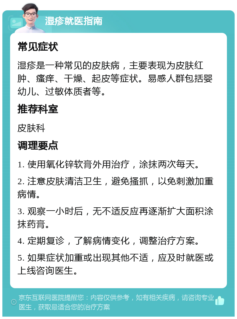 湿疹就医指南 常见症状 湿疹是一种常见的皮肤病，主要表现为皮肤红肿、瘙痒、干燥、起皮等症状。易感人群包括婴幼儿、过敏体质者等。 推荐科室 皮肤科 调理要点 1. 使用氧化锌软膏外用治疗，涂抹两次每天。 2. 注意皮肤清洁卫生，避免搔抓，以免刺激加重病情。 3. 观察一小时后，无不适反应再逐渐扩大面积涂抹药膏。 4. 定期复诊，了解病情变化，调整治疗方案。 5. 如果症状加重或出现其他不适，应及时就医或上线咨询医生。