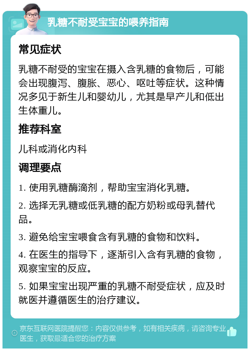 乳糖不耐受宝宝的喂养指南 常见症状 乳糖不耐受的宝宝在摄入含乳糖的食物后，可能会出现腹泻、腹胀、恶心、呕吐等症状。这种情况多见于新生儿和婴幼儿，尤其是早产儿和低出生体重儿。 推荐科室 儿科或消化内科 调理要点 1. 使用乳糖酶滴剂，帮助宝宝消化乳糖。 2. 选择无乳糖或低乳糖的配方奶粉或母乳替代品。 3. 避免给宝宝喂食含有乳糖的食物和饮料。 4. 在医生的指导下，逐渐引入含有乳糖的食物，观察宝宝的反应。 5. 如果宝宝出现严重的乳糖不耐受症状，应及时就医并遵循医生的治疗建议。