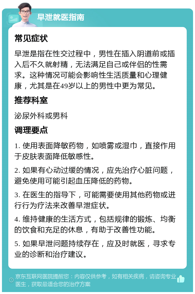 早泄就医指南 常见症状 早泄是指在性交过程中，男性在插入阴道前或插入后不久就射精，无法满足自己或伴侣的性需求。这种情况可能会影响性生活质量和心理健康，尤其是在49岁以上的男性中更为常见。 推荐科室 泌尿外科或男科 调理要点 1. 使用表面降敏药物，如喷雾或湿巾，直接作用于皮肤表面降低敏感性。 2. 如果有心动过缓的情况，应先治疗心脏问题，避免使用可能引起血压降低的药物。 3. 在医生的指导下，可能需要使用其他药物或进行行为疗法来改善早泄症状。 4. 维持健康的生活方式，包括规律的锻炼、均衡的饮食和充足的休息，有助于改善性功能。 5. 如果早泄问题持续存在，应及时就医，寻求专业的诊断和治疗建议。