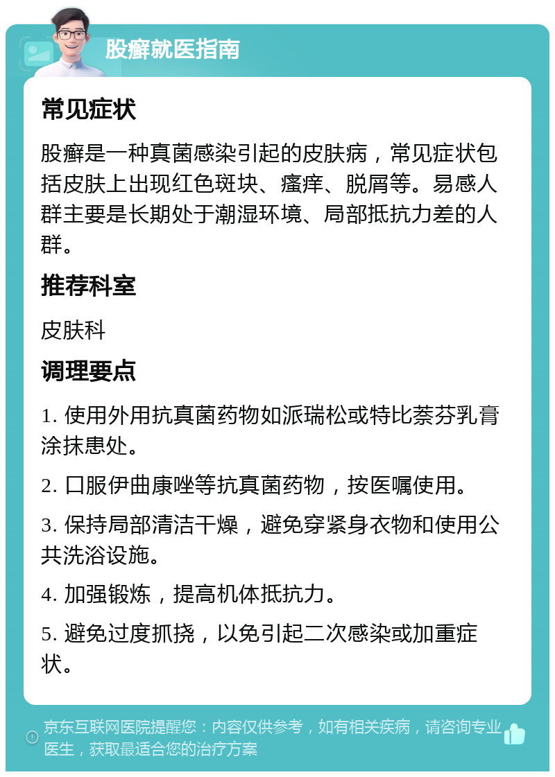 股癣就医指南 常见症状 股癣是一种真菌感染引起的皮肤病，常见症状包括皮肤上出现红色斑块、瘙痒、脱屑等。易感人群主要是长期处于潮湿环境、局部抵抗力差的人群。 推荐科室 皮肤科 调理要点 1. 使用外用抗真菌药物如派瑞松或特比萘芬乳膏涂抹患处。 2. 口服伊曲康唑等抗真菌药物，按医嘱使用。 3. 保持局部清洁干燥，避免穿紧身衣物和使用公共洗浴设施。 4. 加强锻炼，提高机体抵抗力。 5. 避免过度抓挠，以免引起二次感染或加重症状。