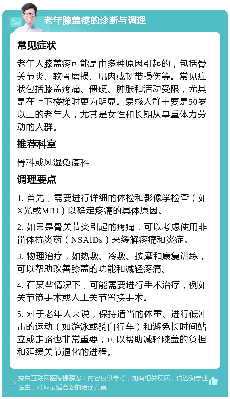 老年膝盖疼的诊断与调理 常见症状 老年人膝盖疼可能是由多种原因引起的，包括骨关节炎、软骨磨损、肌肉或韧带损伤等。常见症状包括膝盖疼痛、僵硬、肿胀和活动受限，尤其是在上下楼梯时更为明显。易感人群主要是50岁以上的老年人，尤其是女性和长期从事重体力劳动的人群。 推荐科室 骨科或风湿免疫科 调理要点 1. 首先，需要进行详细的体检和影像学检查（如X光或MRI）以确定疼痛的具体原因。 2. 如果是骨关节炎引起的疼痛，可以考虑使用非甾体抗炎药（NSAIDs）来缓解疼痛和炎症。 3. 物理治疗，如热敷、冷敷、按摩和康复训练，可以帮助改善膝盖的功能和减轻疼痛。 4. 在某些情况下，可能需要进行手术治疗，例如关节镜手术或人工关节置换手术。 5. 对于老年人来说，保持适当的体重、进行低冲击的运动（如游泳或骑自行车）和避免长时间站立或走路也非常重要，可以帮助减轻膝盖的负担和延缓关节退化的进程。