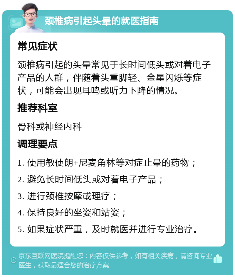 颈椎病引起头晕的就医指南 常见症状 颈椎病引起的头晕常见于长时间低头或对着电子产品的人群，伴随着头重脚轻、金星闪烁等症状，可能会出现耳鸣或听力下降的情况。 推荐科室 骨科或神经内科 调理要点 1. 使用敏使朗+尼麦角林等对症止晕的药物； 2. 避免长时间低头或对着电子产品； 3. 进行颈椎按摩或理疗； 4. 保持良好的坐姿和站姿； 5. 如果症状严重，及时就医并进行专业治疗。