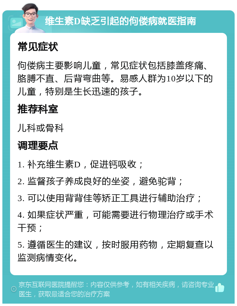 维生素D缺乏引起的佝偻病就医指南 常见症状 佝偻病主要影响儿童，常见症状包括膝盖疼痛、胳膊不直、后背弯曲等。易感人群为10岁以下的儿童，特别是生长迅速的孩子。 推荐科室 儿科或骨科 调理要点 1. 补充维生素D，促进钙吸收； 2. 监督孩子养成良好的坐姿，避免驼背； 3. 可以使用背背佳等矫正工具进行辅助治疗； 4. 如果症状严重，可能需要进行物理治疗或手术干预； 5. 遵循医生的建议，按时服用药物，定期复查以监测病情变化。