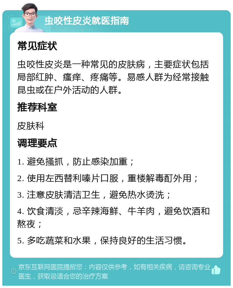 虫咬性皮炎就医指南 常见症状 虫咬性皮炎是一种常见的皮肤病，主要症状包括局部红肿、瘙痒、疼痛等。易感人群为经常接触昆虫或在户外活动的人群。 推荐科室 皮肤科 调理要点 1. 避免搔抓，防止感染加重； 2. 使用左西替利嗪片口服，重楼解毒酊外用； 3. 注意皮肤清洁卫生，避免热水烫洗； 4. 饮食清淡，忌辛辣海鲜、牛羊肉，避免饮酒和熬夜； 5. 多吃蔬菜和水果，保持良好的生活习惯。