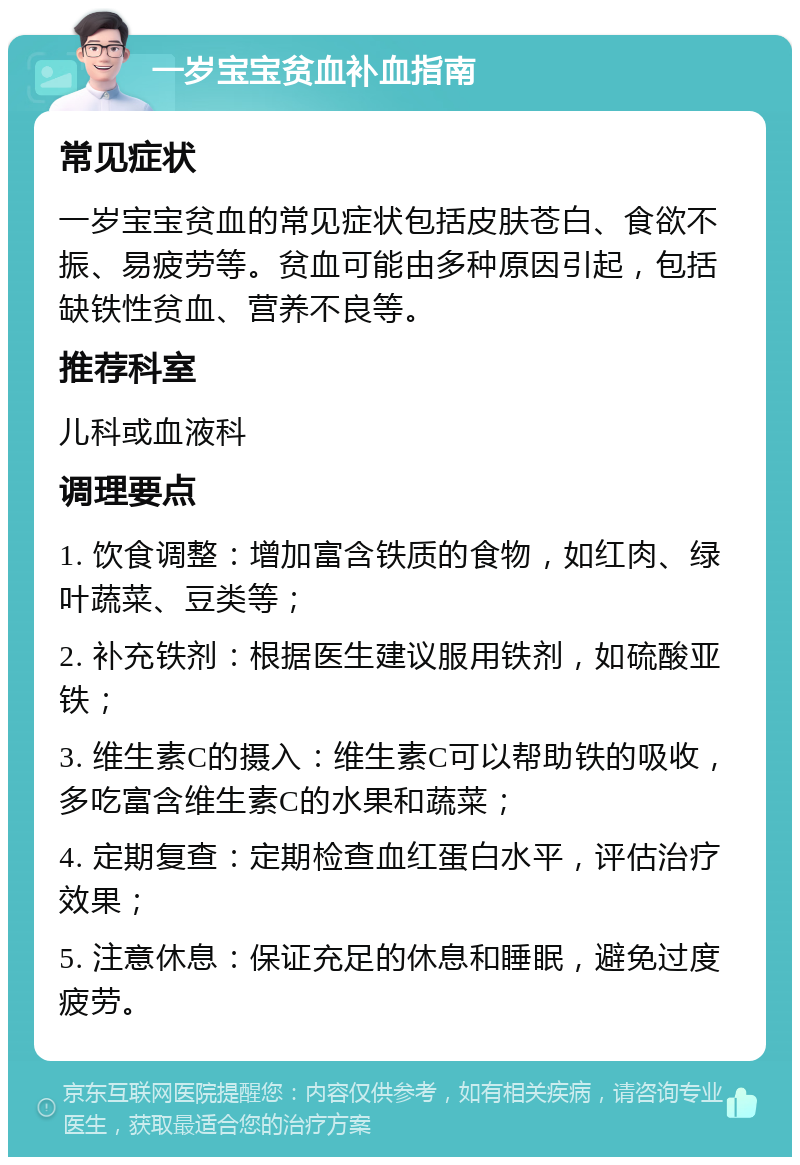 一岁宝宝贫血补血指南 常见症状 一岁宝宝贫血的常见症状包括皮肤苍白、食欲不振、易疲劳等。贫血可能由多种原因引起，包括缺铁性贫血、营养不良等。 推荐科室 儿科或血液科 调理要点 1. 饮食调整：增加富含铁质的食物，如红肉、绿叶蔬菜、豆类等； 2. 补充铁剂：根据医生建议服用铁剂，如硫酸亚铁； 3. 维生素C的摄入：维生素C可以帮助铁的吸收，多吃富含维生素C的水果和蔬菜； 4. 定期复查：定期检查血红蛋白水平，评估治疗效果； 5. 注意休息：保证充足的休息和睡眠，避免过度疲劳。