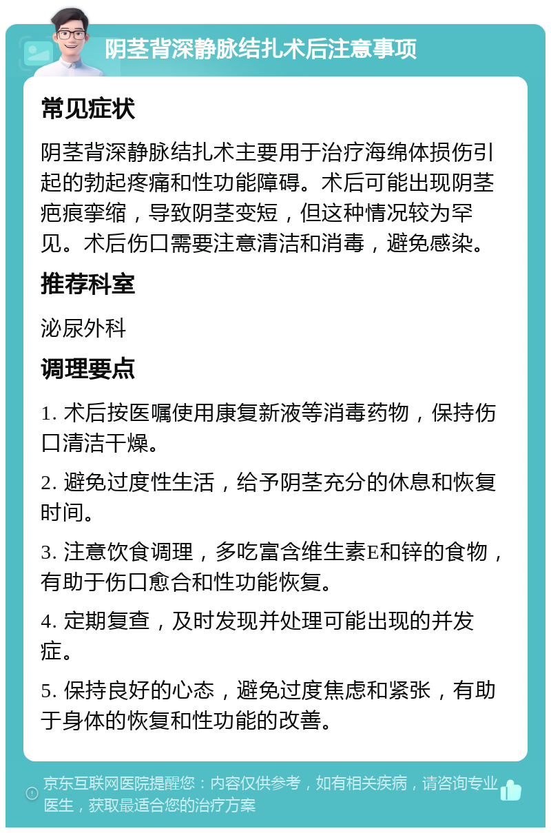 阴茎背深静脉结扎术后注意事项 常见症状 阴茎背深静脉结扎术主要用于治疗海绵体损伤引起的勃起疼痛和性功能障碍。术后可能出现阴茎疤痕挛缩，导致阴茎变短，但这种情况较为罕见。术后伤口需要注意清洁和消毒，避免感染。 推荐科室 泌尿外科 调理要点 1. 术后按医嘱使用康复新液等消毒药物，保持伤口清洁干燥。 2. 避免过度性生活，给予阴茎充分的休息和恢复时间。 3. 注意饮食调理，多吃富含维生素E和锌的食物，有助于伤口愈合和性功能恢复。 4. 定期复查，及时发现并处理可能出现的并发症。 5. 保持良好的心态，避免过度焦虑和紧张，有助于身体的恢复和性功能的改善。