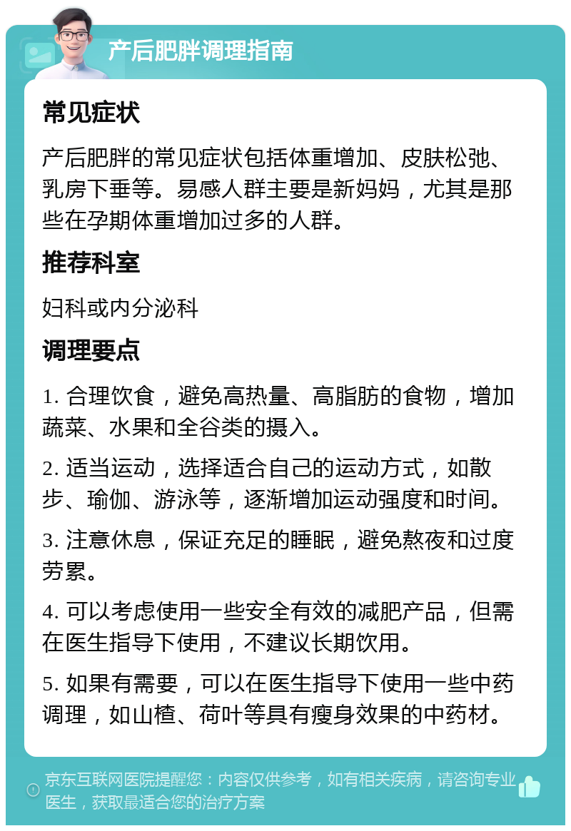 产后肥胖调理指南 常见症状 产后肥胖的常见症状包括体重增加、皮肤松弛、乳房下垂等。易感人群主要是新妈妈，尤其是那些在孕期体重增加过多的人群。 推荐科室 妇科或内分泌科 调理要点 1. 合理饮食，避免高热量、高脂肪的食物，增加蔬菜、水果和全谷类的摄入。 2. 适当运动，选择适合自己的运动方式，如散步、瑜伽、游泳等，逐渐增加运动强度和时间。 3. 注意休息，保证充足的睡眠，避免熬夜和过度劳累。 4. 可以考虑使用一些安全有效的减肥产品，但需在医生指导下使用，不建议长期饮用。 5. 如果有需要，可以在医生指导下使用一些中药调理，如山楂、荷叶等具有瘦身效果的中药材。