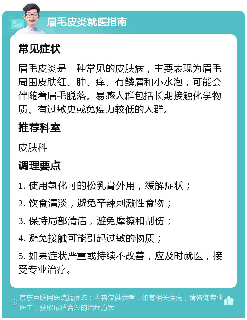 眉毛皮炎就医指南 常见症状 眉毛皮炎是一种常见的皮肤病，主要表现为眉毛周围皮肤红、肿、痒、有鳞屑和小水泡，可能会伴随着眉毛脱落。易感人群包括长期接触化学物质、有过敏史或免疫力较低的人群。 推荐科室 皮肤科 调理要点 1. 使用氢化可的松乳膏外用，缓解症状； 2. 饮食清淡，避免辛辣刺激性食物； 3. 保持局部清洁，避免摩擦和刮伤； 4. 避免接触可能引起过敏的物质； 5. 如果症状严重或持续不改善，应及时就医，接受专业治疗。