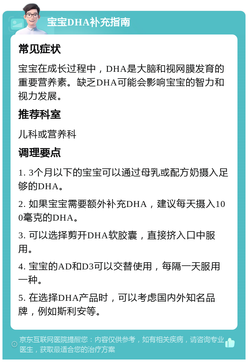 宝宝DHA补充指南 常见症状 宝宝在成长过程中，DHA是大脑和视网膜发育的重要营养素。缺乏DHA可能会影响宝宝的智力和视力发展。 推荐科室 儿科或营养科 调理要点 1. 3个月以下的宝宝可以通过母乳或配方奶摄入足够的DHA。 2. 如果宝宝需要额外补充DHA，建议每天摄入100毫克的DHA。 3. 可以选择剪开DHA软胶囊，直接挤入口中服用。 4. 宝宝的AD和D3可以交替使用，每隔一天服用一种。 5. 在选择DHA产品时，可以考虑国内外知名品牌，例如斯利安等。