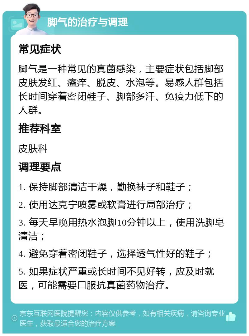 脚气的治疗与调理 常见症状 脚气是一种常见的真菌感染，主要症状包括脚部皮肤发红、瘙痒、脱皮、水泡等。易感人群包括长时间穿着密闭鞋子、脚部多汗、免疫力低下的人群。 推荐科室 皮肤科 调理要点 1. 保持脚部清洁干燥，勤换袜子和鞋子； 2. 使用达克宁喷雾或软膏进行局部治疗； 3. 每天早晚用热水泡脚10分钟以上，使用洗脚皂清洁； 4. 避免穿着密闭鞋子，选择透气性好的鞋子； 5. 如果症状严重或长时间不见好转，应及时就医，可能需要口服抗真菌药物治疗。